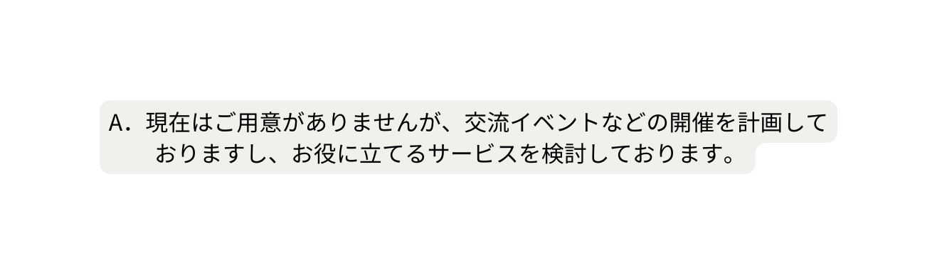 A 現在はご用意がありませんが 交流イベントなどの開催を計画して おりますし お役に立てるサービスを検討しております